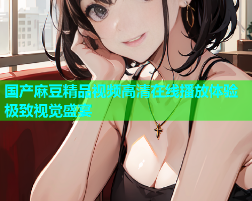 国产麻豆精品视频高清在线播放体验极致视觉盛宴  第1张