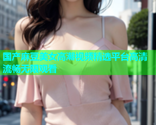 国产麻豆美女高潮视频精选平台高清流畅无限观看  第1张