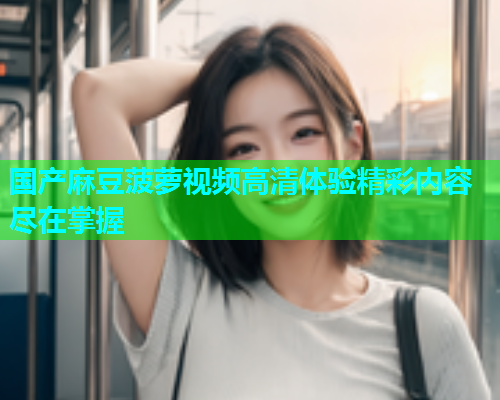 国产麻豆菠萝视频高清体验精彩内容尽在掌握  第1张