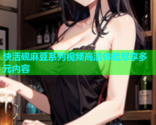 快活砚麻豆系列视频高清体验尽享多元内容  第1张