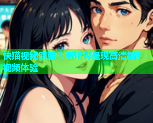 快猫视频麻豆含羞精彩呈现高清福利视频体验  第1张