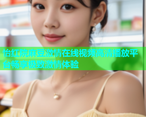 怡红院麻豆激情在线视频高清播放平台畅享极致激情体验  第1张