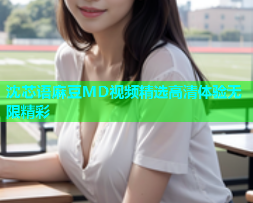 沈芯语麻豆MD视频精选高清体验无限精彩  第1张