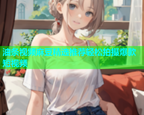 油条视频麻豆精选推荐轻松拍摄爆款短视频  第1张