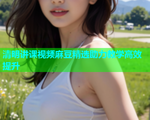 清明讲课视频麻豆精选助力教学高效提升  第1张