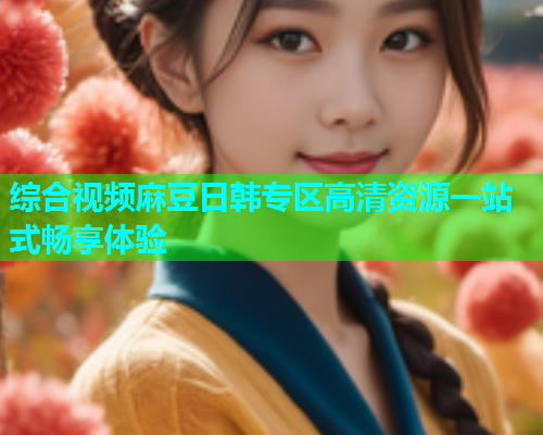 综合视频麻豆日韩专区高清资源一站式畅享体验  第1张