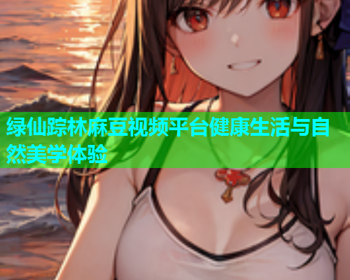 绿仙踪林麻豆视频平台健康生活与自然美学体验  第1张