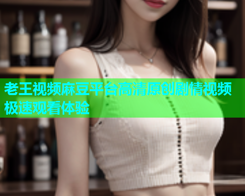 老王视频麻豆平台高清原创剧情视频极速观看体验  第1张