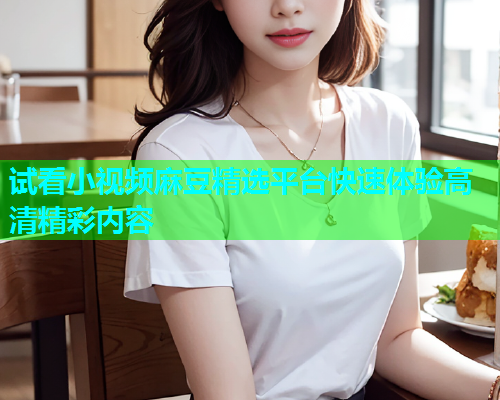 试看小视频麻豆精选平台快速体验高清精彩内容  第1张