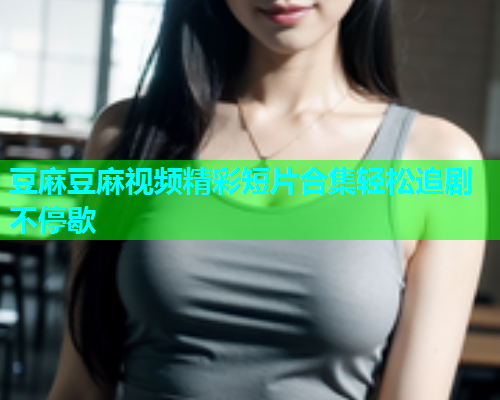 豆麻豆麻视频精彩短片合集轻松追剧不停歇  第1张