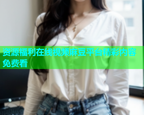 资源福利在线视频麻豆平台精彩内容免费看  第1张