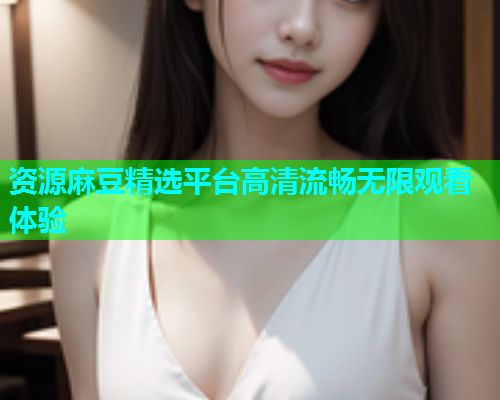 资源麻豆精选平台高清流畅无限观看体验  第1张