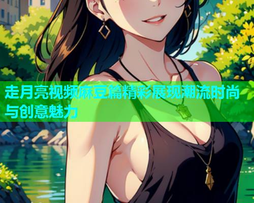 走月亮视频麻豆篇精彩展现潮流时尚与创意魅力  第1张