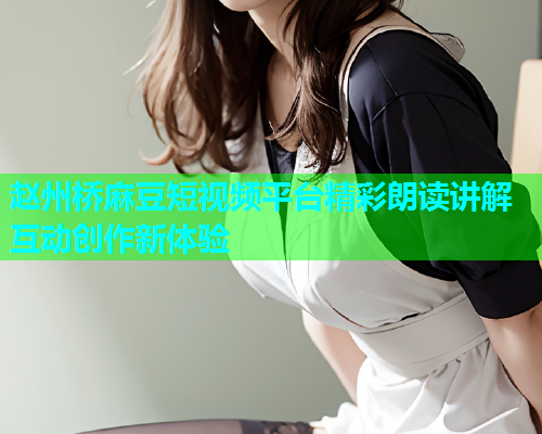 赵州桥麻豆短视频平台精彩朗读讲解互动创作新体验  第1张