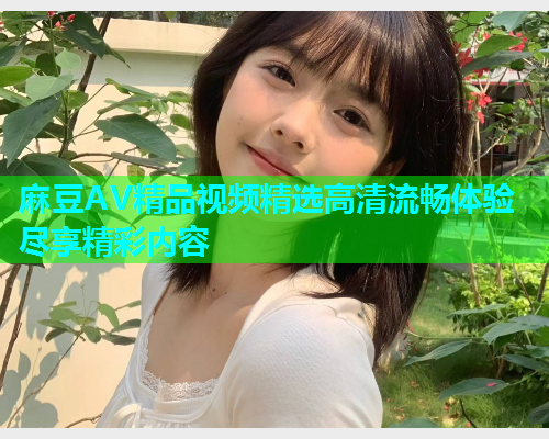麻豆AV精品视频精选高清流畅体验尽享精彩内容  第1张