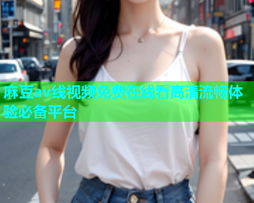 麻豆av线视频免费在线看高清流畅体验必备平台  第1张
