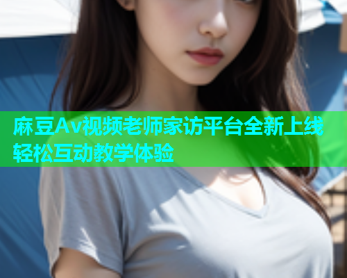 麻豆Av视频老师家访平台全新上线轻松互动教学体验  第1张