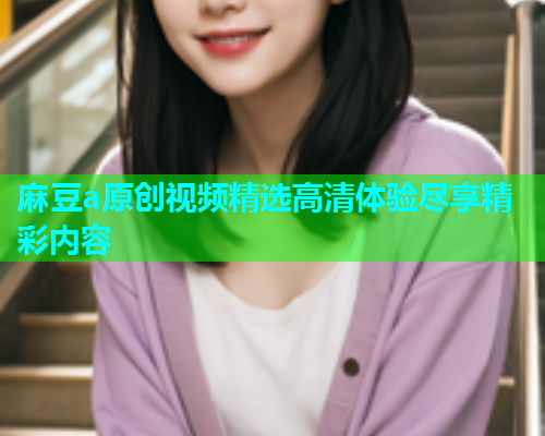 麻豆a原创视频精选高清体验尽享精彩内容  第1张
