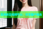 亚洲麻豆视频平台，尽享国产精选