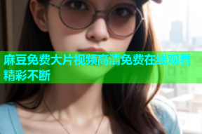 麻豆免费大片视频高清免费在线观看精彩不断