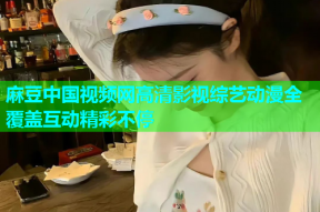 麻豆中国视频网高清影视综艺动漫全覆盖互动精彩不停