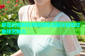 麻豆影视刺青师视频高清展示创意纹身技艺魅力