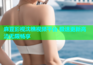 麻豆影视沈樵视频平台 极速更新高清无限畅享