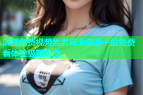麻豆免费视频男男高清资源一站免费看体验极致刺激