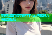 秦可欣带你探索麻豆平台的无限魅力与精彩体验