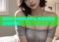 麻豆唐心视频精选平台 快速观看高清内容体验