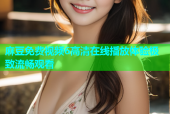 麻豆免费视频6高清在线播放体验极致流畅观看