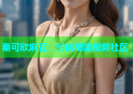 秦可欣麻豆：时尚潮流视频社区