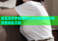 麻豆吴梦梦视频网站高清独家内容免费看精彩不断