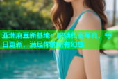 亚洲麻豆新基地：解锁私密写真，每日更新，满足你的所有幻想