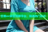 日韩av麻豆视频平台，精选热门影片