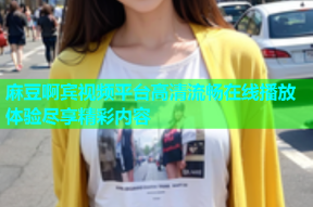 麻豆啊宾视频平台高清流畅在线播放体验尽享精彩内容