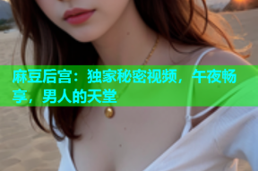 麻豆后宫：独家秘密视频，午夜畅享，男人的天堂