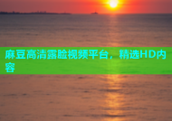 麻豆高清露脸视频平台，精选HD内容