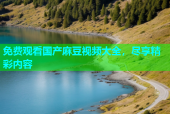 免费观看国产麻豆视频大全，尽享精彩内容