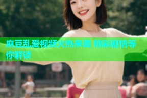 麻豆乱爱视频火热来袭 精彩剧情等你解锁