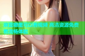 麻豆哪里可以看视频 高清资源免费看流畅体验