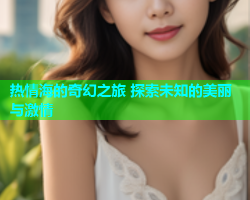 热情海的奇幻之旅 探索未知的美丽与激情  第1张