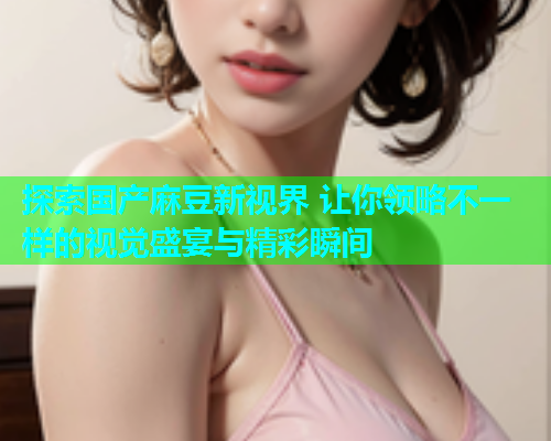 探索国产麻豆新视界 让你领略不一样的视觉盛宴与精彩瞬间  第1张