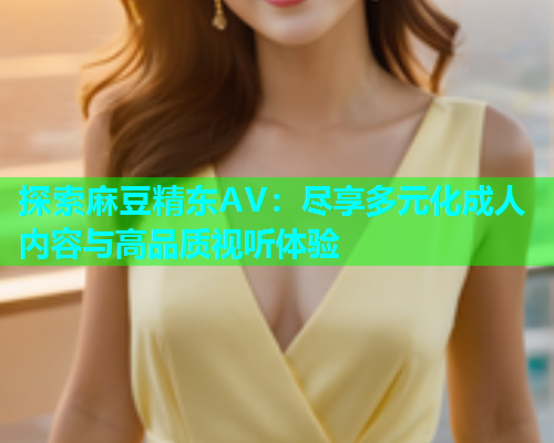 探索麻豆精东AV：尽享多元化成人内容与高品质视听体验  第1张