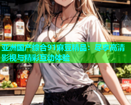 亚洲国产综合91麻豆精品：尽享高清影视与精彩互动体验  第1张