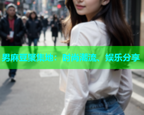 男麻豆聚集地：时尚潮流、娱乐分享  第2张
