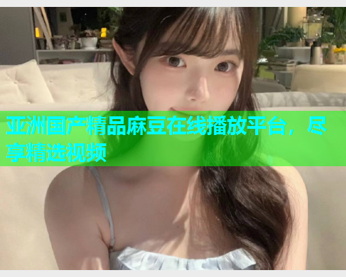 亚洲国产精品麻豆在线播放平台，尽享精选视频  第1张