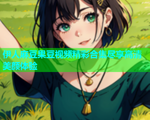 伊人麻豆果豆视频精彩合集尽享高清美颜体验  第1张