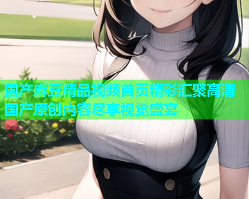 国产麻豆精品视频首页精彩汇聚高清国产原创内容尽享视觉盛宴  第1张