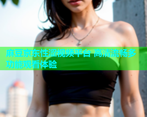 麻豆京东性涩视频平台 高清流畅多功能观看体验  第1张